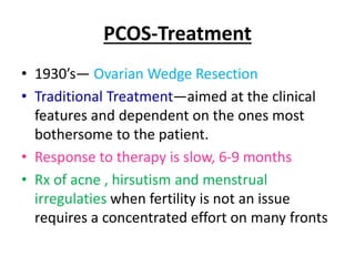 PCOS-Treatment
• 1930’s— Ovarian Wedge Resection
• Traditional Treatment—aimed at the clinical
features and dependent on the ones most
bothersome to the patient.
• Response to therapy is slow, 6-9 months
• Rx of acne , hirsutism and menstrual
irregulaties when fertility is not an issue
requires a concentrated effort on many fronts
 