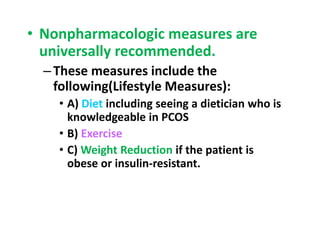 • Nonpharmacologic measures are
universally recommended.
–These measures include the
following(Lifestyle Measures):
• A) Diet including seeing a dietician who is
knowledgeable in PCOS
• B) Exercise
• C) Weight Reduction if the patient is
obese or insulin-resistant.
 