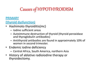 Causes of HYPOTHYROIDISM
PRIMARY
(thyroid dysfunction)
• Hashimoto thyroiditis(mc)
– Iodine sufficient areas
– Autoimmune destruction of thyroid (thyroid peroxidase
and thyroglobulin antibodies)
– Antithyroid antibodies are found in approximately 10% of
women in second trimester.
• Endemic iodine deficiency
– Central Africa, South America, northern Asia
• History of ablative radioiodine therapy or
thyroidectomy.
 