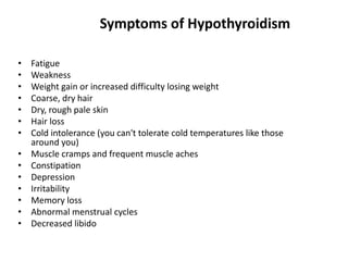 • Fatigue
• Weakness
• Weight gain or increased difficulty losing weight
• Coarse, dry hair
• Dry, rough pale skin
• Hair loss
• Cold intolerance (you can't tolerate cold temperatures like those
around you)
• Muscle cramps and frequent muscle aches
• Constipation
• Depression
• Irritability
• Memory loss
• Abnormal menstrual cycles
• Decreased libido
Symptoms of Hypothyroidism
 