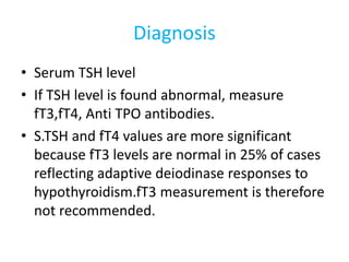 Diagnosis
• Serum TSH level
• If TSH level is found abnormal, measure
fT3,fT4, Anti TPO antibodies.
• S.TSH and fT4 values are more significant
because fT3 levels are normal in 25% of cases
reflecting adaptive deiodinase responses to
hypothyroidism.fT3 measurement is therefore
not recommended.
 