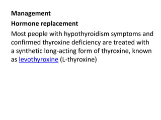 Management
Hormone replacement
Most people with hypothyroidism symptoms and
confirmed thyroxine deficiency are treated with
a synthetic long-acting form of thyroxine, known
as levothyroxine (L-thyroxine)
 