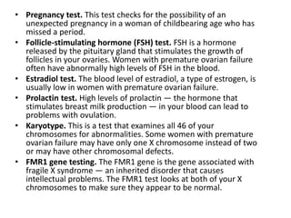 • Pregnancy test. This test checks for the possibility of an
unexpected pregnancy in a woman of childbearing age who has
missed a period.
• Follicle-stimulating hormone (FSH) test. FSH is a hormone
released by the pituitary gland that stimulates the growth of
follicles in your ovaries. Women with premature ovarian failure
often have abnormally high levels of FSH in the blood.
• Estradiol test. The blood level of estradiol, a type of estrogen, is
usually low in women with premature ovarian failure.
• Prolactin test. High levels of prolactin — the hormone that
stimulates breast milk production — in your blood can lead to
problems with ovulation.
• Karyotype. This is a test that examines all 46 of your
chromosomes for abnormalities. Some women with premature
ovarian failure may have only one X chromosome instead of two
or may have other chromosomal defects.
• FMR1 gene testing. The FMR1 gene is the gene associated with
fragile X syndrome — an inherited disorder that causes
intellectual problems. The FMR1 test looks at both of your X
chromosomes to make sure they appear to be normal.
 