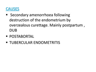 CAUSES
 Secondary amenorrhoea following
destruction of the endometrium by
overzealous curettage. Mainly postpartum ,
DUB
 POSTABORTAL
 TUBERCULAR ENDOMETRITIS
 
