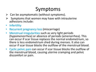 Symptoms
 Can be asymptomatic (without symptoms).
 Symptoms that women may have with intrauterine
adhesions include:
• Infertility
• Recurrent pregnancy loss (miscarriage)
• Menstrual irregularities such as very light periods
(hypomenorrhea) or absence of periods (amenorrhea). This
can occur if scar tissue replaces the normal endometrium, so
there is less endometrium shed during menses. It also can
occur if scar tissue blocks the outflow of the menstrual blood.
• Cyclic pelvic pain can occur if scar tissue blocks the outflow of
the menstrual blood, causing uterine cramping and pelvic
discomfort or pain.
 