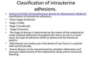 Classification of intrauterine
adhesions.
• American Fertility Society/American Society for Reproductive Medicine
classification of intrauterine adhesions.
• Three stages of disease:
• Stage I (mild),
• Stage II (moderate)
• Stage III (severe).
• The stage of disease is determined by the extent of the endometrial
cavity involved (adhesions throughout the uterus or just in a small
area), the type of adhesions (filmy or dense) and the menstrual
pattern.
• Mild disease can involve just a few bands of scar tissue in a woman
with normal periods.
• Severe disease can be characterized by complete obliteration and
occlusion (obstruction) of the endometrial cavity and no menstrual
bleeding.
 