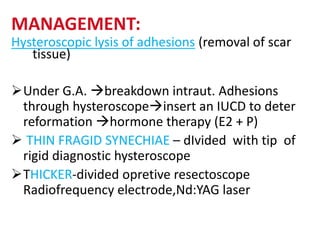 MANAGEMENT:
Hysteroscopic lysis of adhesions (removal of scar
tissue)
Under G.A. breakdown intraut. Adhesions
through hysteroscopeinsert an IUCD to deter
reformation hormone therapy (E2 + P)
 THIN FRAGID SYNECHIAE – dIvided with tip of
rigid diagnostic hysteroscope
THICKER-divided opretive resectoscope
Radiofrequency electrode,Nd:YAG laser
 
