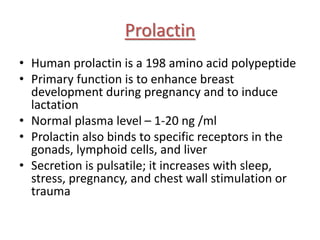 Prolactin
• Human prolactin is a 198 amino acid polypeptide
• Primary function is to enhance breast
development during pregnancy and to induce
lactation
• Normal plasma level – 1-20 ng /ml
• Prolactin also binds to specific receptors in the
gonads, lymphoid cells, and liver
• Secretion is pulsatile; it increases with sleep,
stress, pregnancy, and chest wall stimulation or
trauma
 