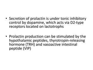 • Secretion of prolactin is under tonic inhibitory
control by dopamine, which acts via D2-type
receptors located on lactotrophs
• Prolactin production can be stimulated by the
hypothalamic peptides, thyrotropin-releasing
hormone (TRH) and vasoactive intestinal
peptide (VIP)
 