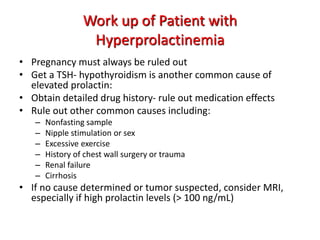 Work up of Patient with
Hyperprolactinemia
• Pregnancy must always be ruled out
• Get a TSH- hypothyroidism is another common cause of
elevated prolactin:
• Obtain detailed drug history- rule out medication effects
• Rule out other common causes including:
– Nonfasting sample
– Nipple stimulation or sex
– Excessive exercise
– History of chest wall surgery or trauma
– Renal failure
– Cirrhosis
• If no cause determined or tumor suspected, consider MRI,
especially if high prolactin levels (> 100 ng/mL)
 