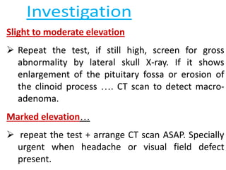 Slight to moderate elevation
 Repeat the test, if still high, screen for gross
abnormality by lateral skull X-ray. If it shows
enlargement of the pituitary fossa or erosion of
the clinoid process …. CT scan to detect macro-
adenoma.
Marked elevation…
 repeat the test + arrange CT scan ASAP. Specially
urgent when headache or visual field defect
present.
 