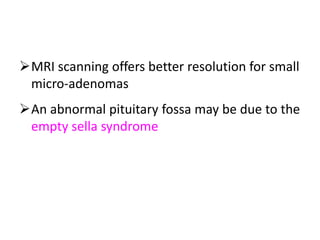MRI scanning offers better resolution for small
micro-adenomas
An abnormal pituitary fossa may be due to the
empty sella syndrome where there is
congenital incompleteness of the roof of the
fossa and the sub-arachnoid
 