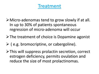 Treatment
Micro-adenomas tend to grow slowly if at all.
In up to 30% of patients spontaneous
regression of micro-adenoma will occur
The treatment of choice is Dopamine agonist
 ( e.g. bromocriptine, or cabergoline).
This will suppress prolactin secretion, correct
estrogen deficiency, permits ovulation and
reduce the size of most prolactinomas.
 