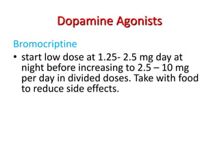 Dopamine Agonists
Bromocriptine
• start low dose at 1.25- 2.5 mg day at
night before increasing to 2.5 – 10 mg
per day in divided doses. Take with food
to reduce side effects.
 