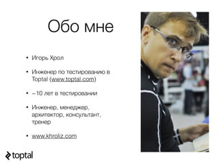 Обо мне
• Игорь Хрол
• Инженер по тестированию в
Toptal (www.toptal.com)
• ~10 лет в тестировании
• Инженер, менеджер,
архитектор, консультант,
тренер
• www.khroliz.com
 