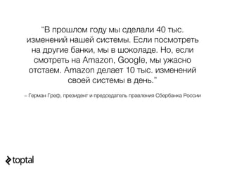 – Герман Греф, президент и председатель правления Сбербанка России
“В прошлом году мы сделали 40 тыс.
изменений нашей системы. Если посмотреть
на другие банки, мы в шоколаде. Но, если
смотреть на Amazon, Google, мы ужасно
отстаем. Amazon делает 10 тыс. изменений
своей системы в день.”
 