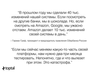 – Герман Греф, президент и председатель правления Сбербанка России
“В прошлом году мы сделали 40 тыс.
изменений нашей системы. Если посмотреть
на другие банки, мы в шоколаде. Но, если
смотреть на Amazon, Google, мы ужасно
отстаем. Amazon делает 10 тыс. изменений
своей системы в день.”
“Если мы сейчас меняем какую-то часть своей
платформы, нам нужно два-три месяца
тестировать. Непонятно, где и что вылезет
при этом. Это катастрофа.”
 