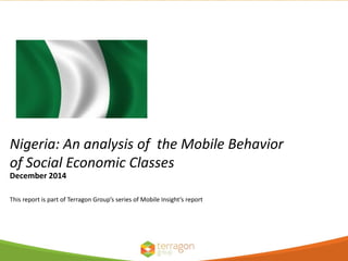 Nigeria: An analysis of the Mobile Behavior
of Social Economic Classes
This report is part of Terragon Group’s series of Mobile Insight’s report
December 2014
 