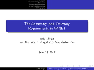 Introduction to VANET
                   Scenarios
      Security Requirements
       Privacy Requirements
                Bibliography




  The Security and Privacy
    Requirements in VANET

             Ankit Singh
mailto:ankit.singh@sit.fraunhofer.de


                   June 24, 2011




                Ankit Singh    The Security and Privacy Requirements in VANET
 