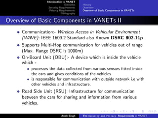 Introduction to VANET
                               Scenarios   History
                  Security Requirements    Overview
                   Privacy Requirements    Overview of Basic Components in VANETs
                            Bibliography


Overview of Basic Components in VANETs II
     Communication:- Wireless Access in Vehicular Environment
     (WAVE): IEEE 1609.2 Standard also Known DSRC 802.11p .
     Supports Multi-Hop communication for vehicles out of range
     (Max. Range DSRC is 1000m)
     On-Board Unit (OBU):- A device which is inside the vehicle
     which -
         processes the data collected from various sensors ﬁtted inside
         the cars and gives conditions of the vehicles
         is responsible for communication with outside network i.e with
         other vehicles and infrastructure.
     Road Side Unit (RSU): Infrastructure for communication
     between the cars for sharing and information from various
     vehicles.

                            Ankit Singh    The Security and Privacy Requirements in VANET
 