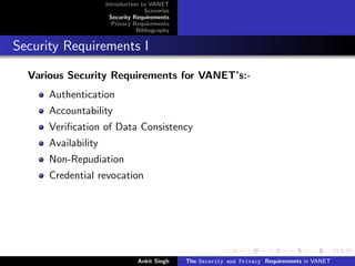 Introduction to VANET
                                   Scenarios
                      Security Requirements
                       Privacy Requirements
                                Bibliography


Security Requirements I

  Various Security Requirements for VANET’s:-
      Authentication
      Accountability
      Veriﬁcation of Data Consistency
      Availability
      Non-Repudiation
      Credential revocation




                                Ankit Singh    The Security and Privacy Requirements in VANET
 