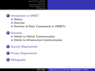 Introduction to VANET
                                 Scenarios
                    Security Requirements
                     Privacy Requirements
                              Bibliography




1   Introduction to VANET
       History
       Overview
       Overview of Basic Components in VANETs

2   Scenarios
      Vehicle to Vehicle Communication
      Vehicle to Infrastructure Communication

3   Security Requirements

4   Privacy Requirements

5   Bibliography


                              Ankit Singh    The Security and Privacy Requirements in VANET
 