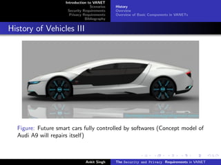 Introduction to VANET
                                  Scenarios   History
                     Security Requirements    Overview
                      Privacy Requirements    Overview of Basic Components in VANETs
                               Bibliography


History of Vehicles III




  Figure: Future smart cars fully controlled by softwares (Concept model of
  Audi A9 will repairs itself)



                               Ankit Singh    The Security and Privacy Requirements in VANET
 