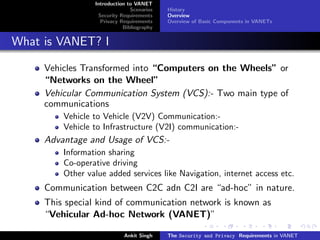 Introduction to VANET
                               Scenarios   History
                  Security Requirements    Overview
                   Privacy Requirements    Overview of Basic Components in VANETs
                            Bibliography


What is VANET? I

     Vehicles Transformed into “Computers on the Wheels” or
     “Networks on the Wheel”
     Vehicular Communication System (VCS):- Two main type of
     communications
         Vehicle to Vehicle (V2V) Communication:-
         Vehicle to Infrastructure (V2I) communication:-
     Advantage and Usage of VCS:-
         Information sharing
         Co-operative driving
         Other value added services like Navigation, internet access etc.
     Communication between C2C adn C2I are “ad-hoc” in nature.
     This special kind of communication network is known as
     “Vehicular Ad-hoc Network (VANET)”

                            Ankit Singh    The Security and Privacy Requirements in VANET
 