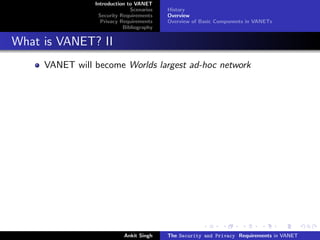Introduction to VANET
                              Scenarios   History
                 Security Requirements    Overview
                  Privacy Requirements    Overview of Basic Components in VANETs
                           Bibliography


What is VANET? II
     VANET will become Worlds largest ad-hoc network




                           Ankit Singh    The Security and Privacy Requirements in VANET
 