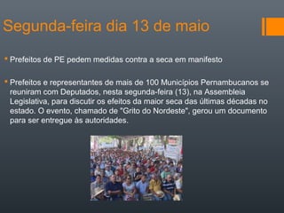 Segunda-feira dia 13 de maio
 Prefeitos de PE pedem medidas contra a seca em manifesto
 Prefeitos e representantes de mais de 100 Municípios Pernambucanos se
reuniram com Deputados, nesta segunda-feira (13), na Assembleia
Legislativa, para discutir os efeitos da maior seca das últimas décadas no
estado. O evento, chamado de "Grito do Nordeste", gerou um documento
para ser entregue às autoridades.
 