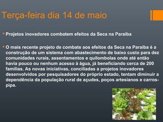Terça-feira dia 14 de maio
 Projetos inovadores combatem efeitos da Seca na Paraíba
 O mais recente projeto de combate aos efeitos da Seca na Paraíba é a
construção de um sistema com abastecimento de baixo custo para dez
comunidades rurais, assentamentos e quilombolas onde até então
havia pouco ou nenhum acesso à água, já beneficiando cerca de 200
famílias. As novas iniciativas, conciliadas a projetos inovadores
desenvolvidos por pesquisadores do próprio estado, tentam diminuir a
dependência da população rural de açudes, poços artesianos e carros-
pipa.
 