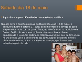 Sábado dia 18 de maio
 Agricultora supera dificuldades para sustentar os filhos
Quando ouviu o barulho da chuva no Dia de São José (18 de maio), a
agricultora Eliane Sobreira, 37, pulou da cama e foi até o terraço da casa
simples onde mora com os quatro filhos, no sítio Quandu, no município de
Sousa, Sertão. Ao ver a terra molhada, não se conteve e chorou,
agradecendo a Deus. Os sertanejos religiosos acreditam que, se tem chuva
no Dia de São José, o ano será de boa safra. Depois de alguns minutos
observando a chuva, entrou e abraçou as crianças, que ficaram sem
entender o gesto da mãe.
 
