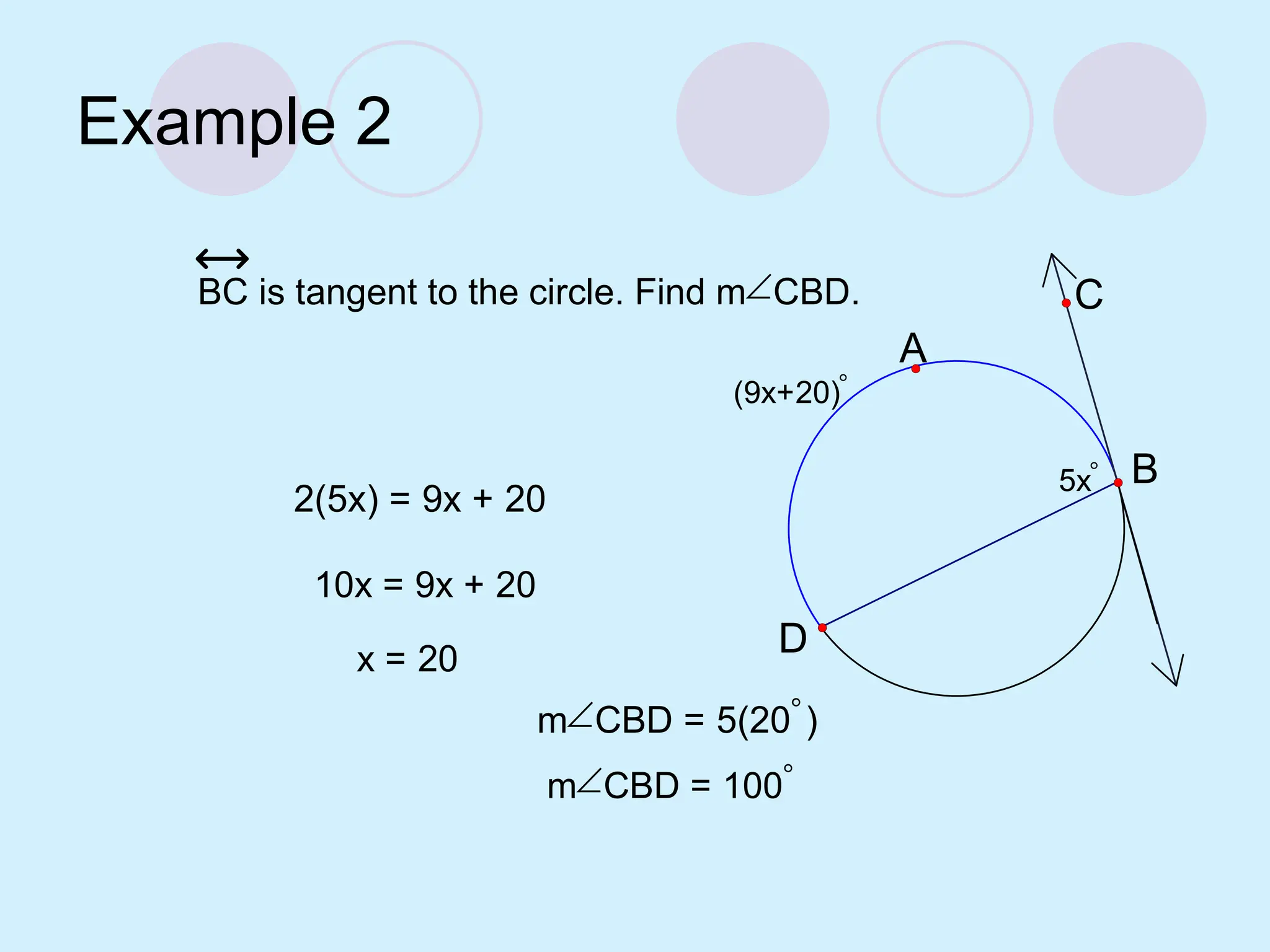 Example 2
(9x+20)
5x
D
B
C
A
BC is tangent to the circle. Find mCBD.
2(5x) = 9x + 20
10x = 9x + 20
x = 20
mCBD = 5(20)
mCBD = 100
 