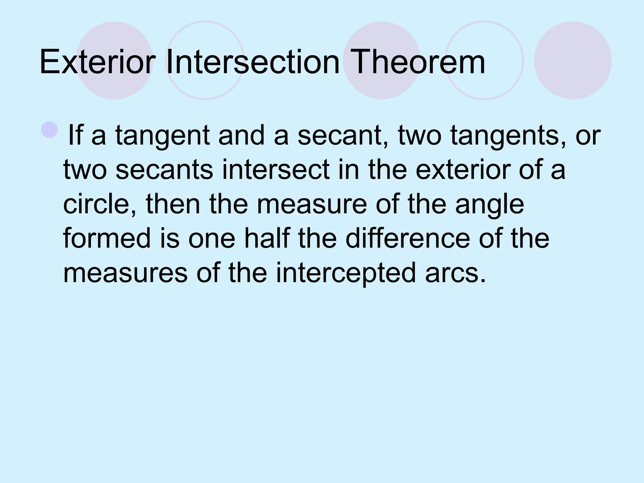 Exterior Intersection Theorem
If a tangent and a secant, two tangents, or
two secants intersect in the exterior of a
circle, then the measure of the angle
formed is one half the difference of the
measures of the intercepted arcs.
 