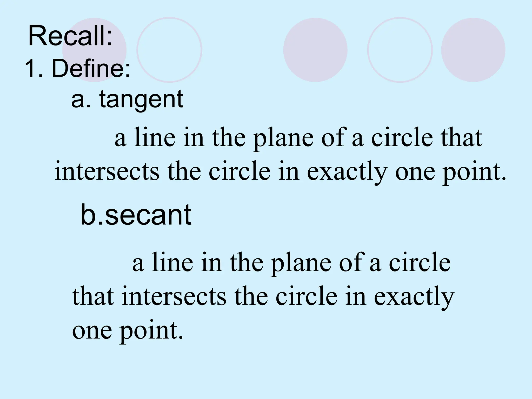 b.secant
Recall:
1. Define:
a. tangent
a line in the plane of a circle that
intersects the circle in exactly one point.
a line in the plane of a circle
that intersects the circle in exactly
one point.
 