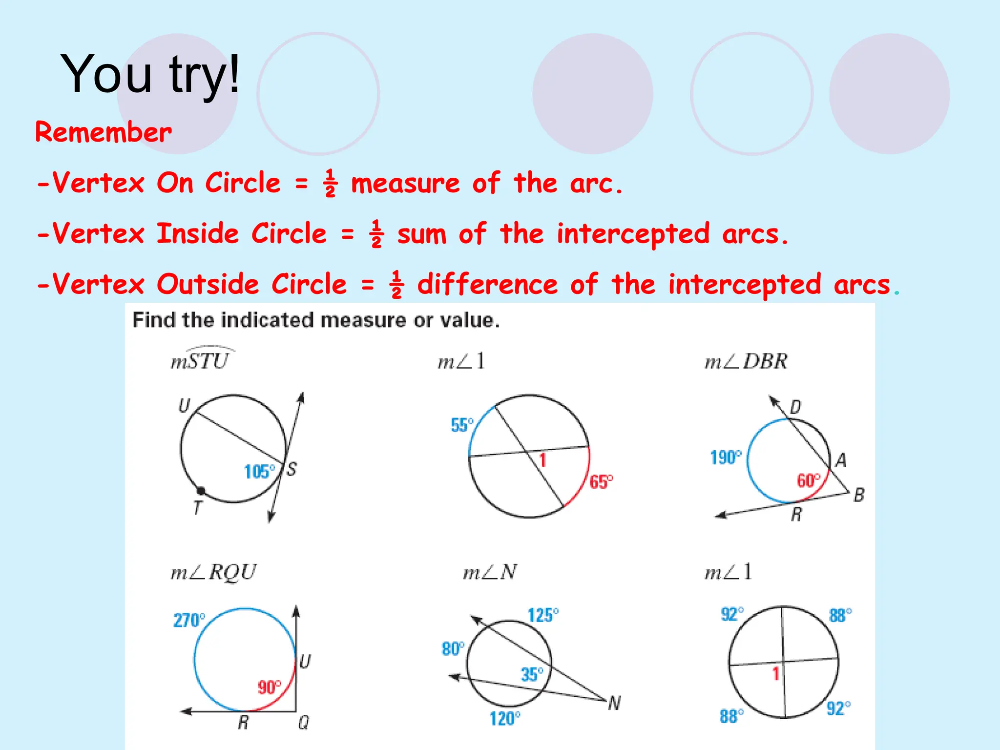 You try!
Remember
-Vertex On Circle = ½ measure of the arc.
-Vertex Inside Circle = ½ sum of the intercepted arcs.
-Vertex Outside Circle = ½ difference of the intercepted arcs.
 