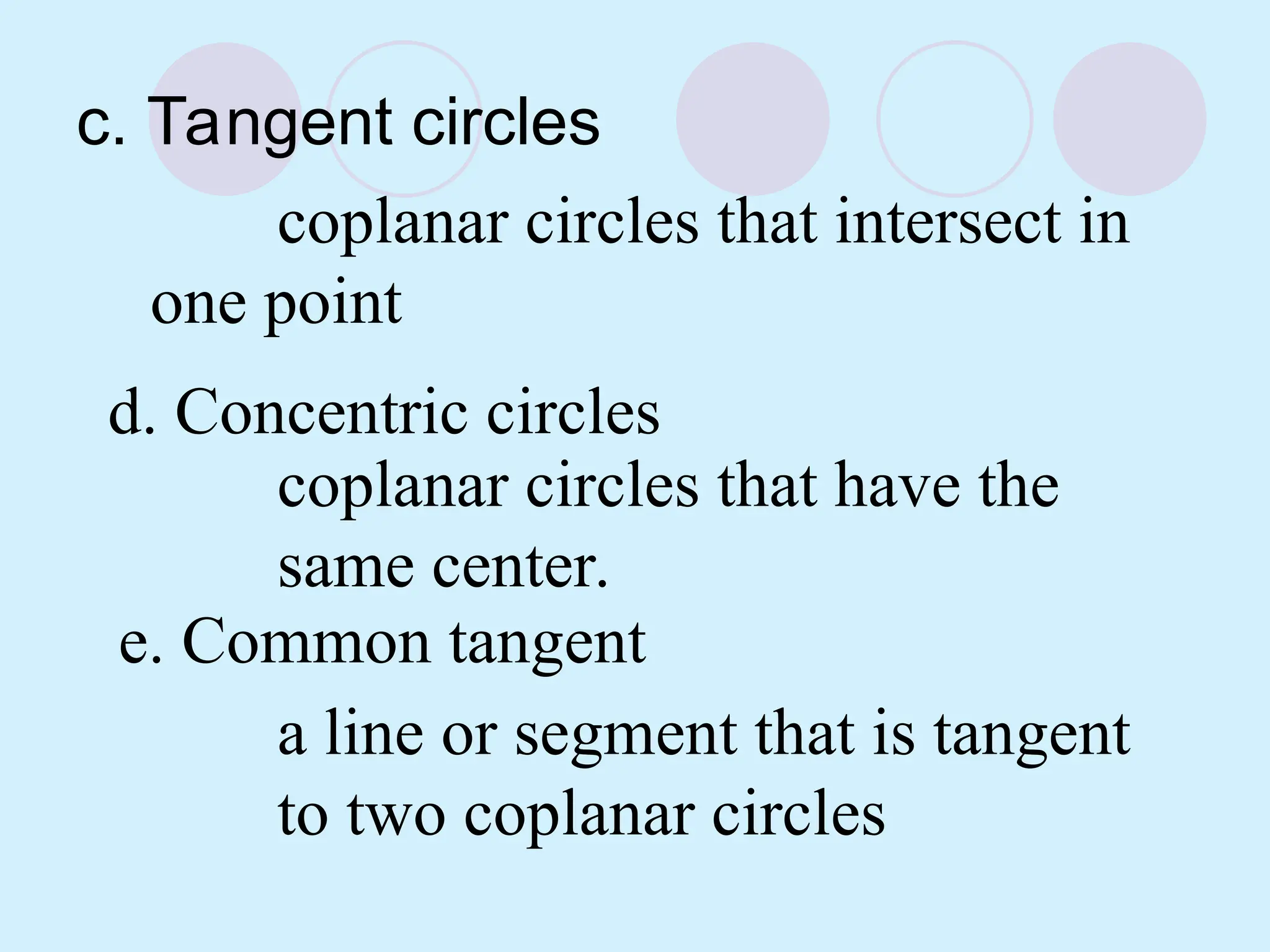 c. Tangent circles
coplanar circles that intersect in
one point
d. Concentric circles
coplanar circles that have the
same center.
e. Common tangent
a line or segment that is tangent
to two coplanar circles
 