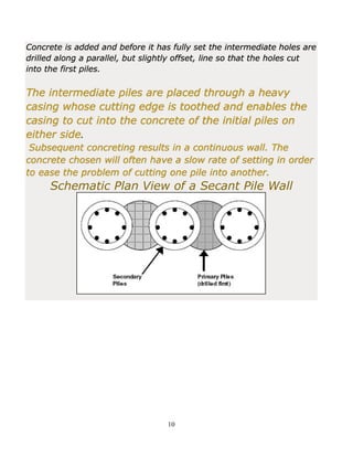 10
Concrete is added and before it has fully set the intermediate holes are
drilled along a parallel, but slightly offset, line so that the holes cut
into the first piles.
The intermediate piles are placed through a heavy
casing whose cutting edge is toothed and enables the
casing to cut into the concrete of the initial piles on
either side.
Subsequent concreting results in a continuous wall. The
concrete chosen will often have a slow rate of setting in order
to ease the problem of cutting one pile into another.
Schematic Plan View of a Secant Pile Wall
 