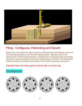 15
Piling - Contiguous, Interlocking and Secant
Bored cast in-situ piles are often used as an efficient and cost effective means of
constructing temporary or permanent retaining walls. Typically used in the
construction of new build basements, substructures in close proximity to existing
structures requiring restraint and where working space is limited. The techniques
avoids excessive excavation and assists in the control of ground movement.
Typically there are three types of bored pile in current use.
Contiguous
 