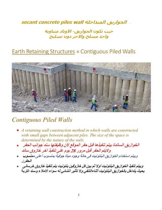3
Earth Retaining Structures » Contiguous Piled Walls
Contiguous Piled Walls
A retaining wall construction method in which walls are constructed
with small gaps between adjacent piles. The size of the space is
determined by the nature of the soils.

 ‫ﻣ‬ ‫أﻋﻠﻰ‬ ‫ﺑﻤﻨﺴﻮب‬ ‫ﺟﻮﻓﯿﺔ‬ ‫ﻣﯿﺎة‬ ‫وﺟﻮد‬ ‫ﺣﺎﻟﺔ‬ ‫ﻓﻰ‬ ‫اﻟﺒﻨﺘﻮﻧﯿﺖ‬ ‫اﻟﺨﻮازﯾﻖ‬ ‫اﺳﺘﺨﺪام‬ ‫وﺑﯿﺘﻢ‬‫ﻤﻨﺴﻮب‬
‫اﻟﺤﻔﺮ‬‫ن‬
 ‫ﺧﺎزوق‬ ‫ﺗﻨﻔﯿﺬ‬ ‫ﯾﺘﻢ‬ ‫ﺑﻨﺘﻮﻧﯿﺖ‬ ‫ﺧﺎزوﻗﯿﻦ‬ ‫ﻛﻞ‬ ‫ﺑﯿﻦ‬ ‫ﺛﻢ‬ ‫أوﻻ‬ ‫اﻟﺒﻨﺘﻮﻧﯿﺖ‬ ‫اﻟﺨﻮازﯾﻖ‬ ‫ﺗﻨﻔﯿﺬ‬ ‫وﺑﯿﺘﻢ‬‫ﺧﺮﺳﺎﻧﻰ‬
‫أﺛﻨﺎء‬ ‫اﻟﺒﻨﺘﻮﻧﯿﺖ‬ ‫ﺑﺎﻟﺨﻮازﯾﻖ‬ ‫ﯾﺘﺪاﺧﻞ‬ ‫ﺑﺤﯿﺚ‬‫اﻻﻣﻼ‬ ‫ﺳﻮاء‬ ‫ﻟﮫ‬ ‫اﻧﺸﺎﺋﻲ‬ ‫ﺗﺄﺛﯿﺮ‬ ‫وﻻ‬ ‫اﻟﺘﻨﻔﻲ‬‫اﻟﺘﺮﺑﺔ‬ ‫وﺳﻨﺪ‬ ‫ء‬
 