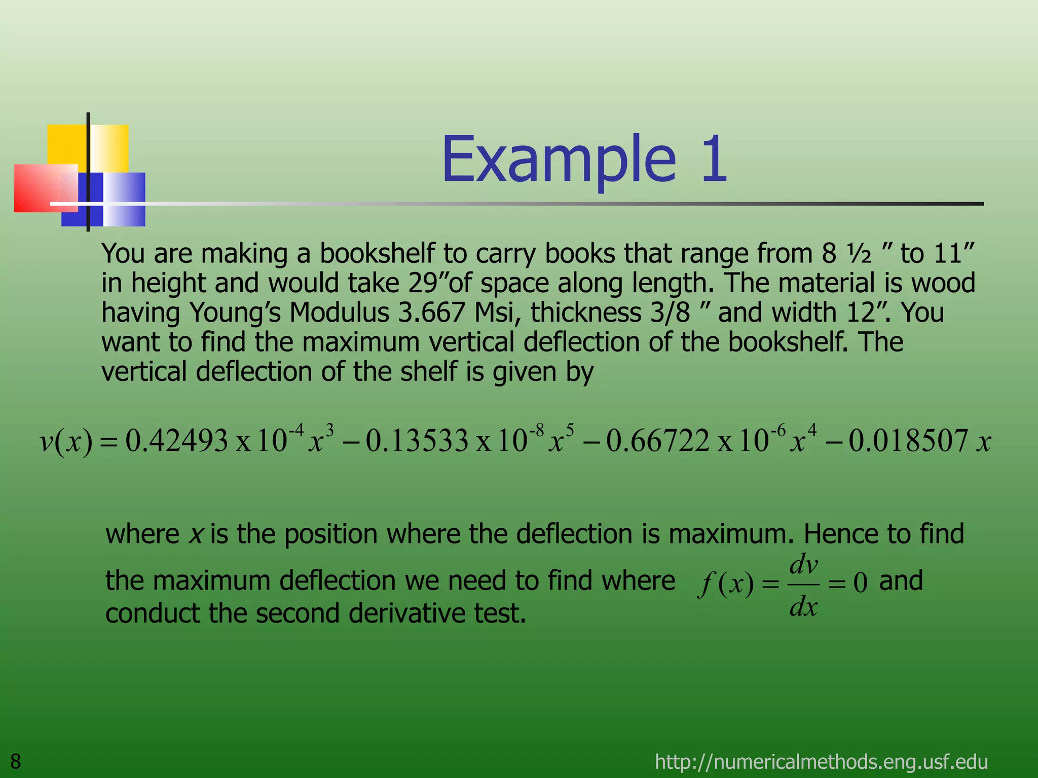 Example 1  You are making a bookshelf to carry books that range from 8 ½ ” to 11” in height and would take 29”of space along length. The material is wood having Young’s Modulus 3.667 Msi, thickness 3/8 ” and width 12”. You want to find the maximum vertical deflection of the bookshelf. The vertical deflection of the shelf is given by http://numericalmethods.eng.usf.edu where  x  is the position where the deflection is maximum. Hence to find the maximum deflection we need to find where  and conduct the second derivative test. 