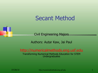 Secant Method Civil Engineering Majors Authors: Autar Kaw, Jai Paul http://numericalmethods.eng.usf.edu Transforming Numerical Methods Education for STEM Undergraduates 07/28/10 http://numericalmethods.eng.usf.edu 