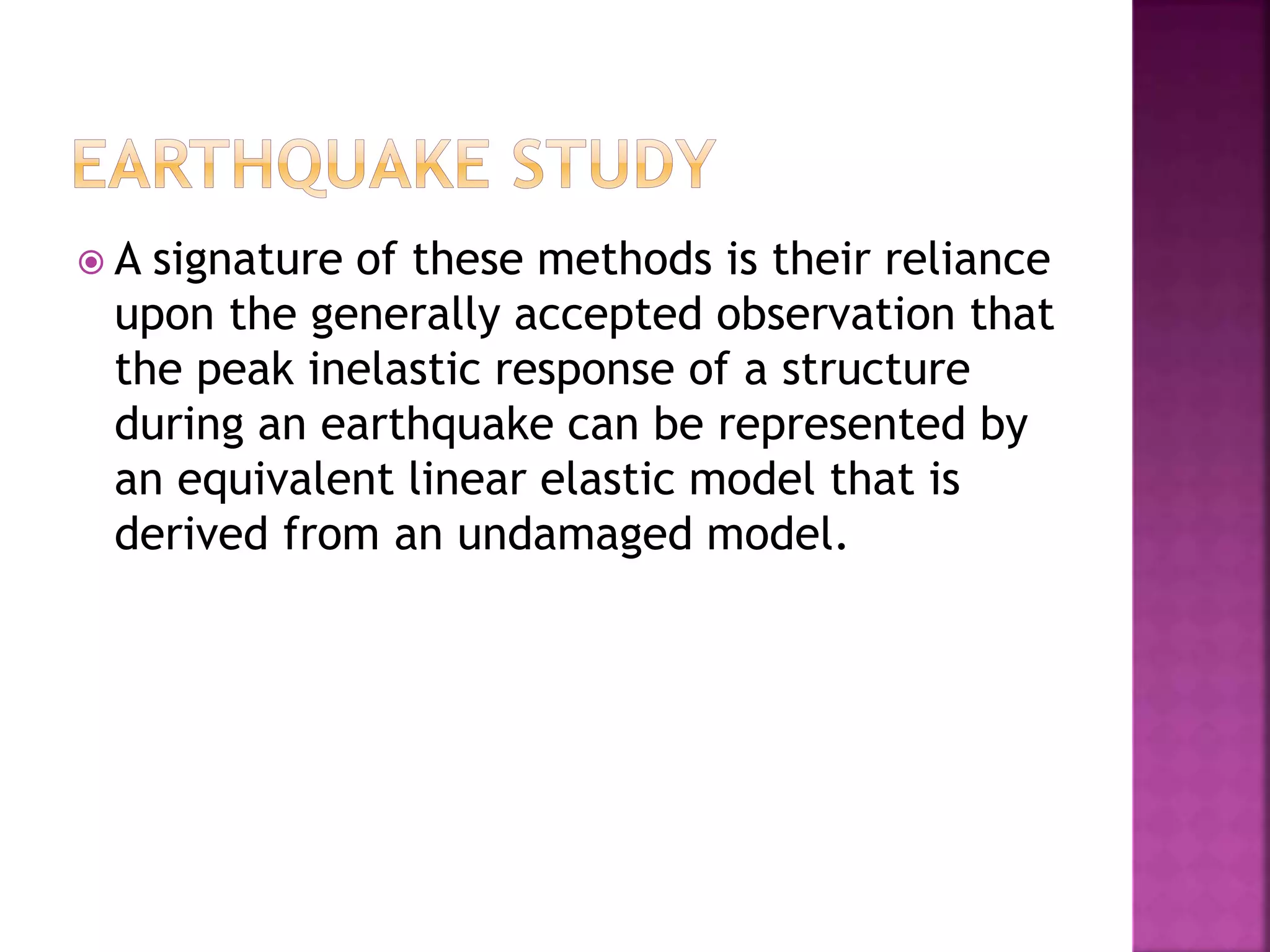  A signature of these methods is their reliance upon the generally accepted observation that the peak inelastic response of a structure during an earthquake can be represented by an equivalent linear elastic model that is derived from an undamaged model. 