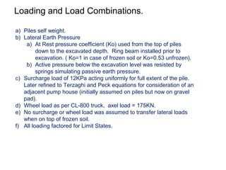 Loading and Load Combinations.
a) Piles self weight.
b) Lateral Earth Pressure
a) At Rest pressure coefficient (Ko) used from the top of piles
down to the excavated depth. Ring beam installed prior to
excavation. ( Ko=1 in case of frozen soil or Ko=0.53 unfrozen).
b) Active pressure below the excavation level was resisted by
springs simulating passive earth pressure.
c) Surcharge load of 12KPa acting uniformly for full extent of the pile.
Later refined to Terzaghi and Peck equations for consideration of an
adjacent pump house (initially assumed on piles but now on gravel
pad).
d) Wheel load as per CL-800 truck, axel load = 175KN.
e) No surcharge or wheel load was assumed to transfer lateral loads
when on top of frozen soil.
f) All loading factored for Limit States.
 