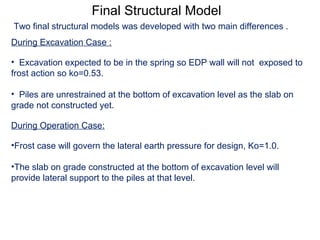Final Structural Model
During Excavation Case :
• Excavation expected to be in the spring so EDP wall will not exposed to
frost action so ko=0.53.
• Piles are unrestrained at the bottom of excavation level as the slab on
grade not constructed yet.
During Operation Case:
•Frost case will govern the lateral earth pressure for design, Ko=1.0.
•The slab on grade constructed at the bottom of excavation level will
provide lateral support to the piles at that level.
Two final structural models was developed with two main differences .
 