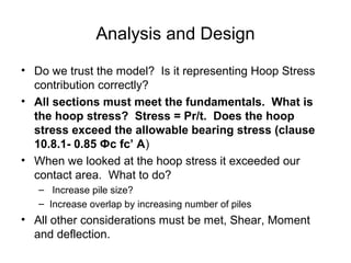 Analysis and Design
• Do we trust the model? Is it representing Hoop Stress
contribution correctly?
• All sections must meet the fundamentals. What is
the hoop stress? Stress = Pr/t. Does the hoop
stress exceed the allowable bearing stress (clause
10.8.1- 0.85 Фc fc’ A)
• When we looked at the hoop stress it exceeded our
contact area. What to do?
– Increase pile size?
– Increase overlap by increasing number of piles
• All other considerations must be met, Shear, Moment
and deflection.
 