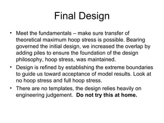 Final Design
• Meet the fundamentals – make sure transfer of
theoretical maximum hoop stress is possible. Bearing
governed the initial design, we increased the overlap by
adding piles to ensure the foundation of the design
philosophy, hoop stress, was maintained.
• Design is refined by establishing the extreme boundaries
to guide us toward acceptance of model results. Look at
no hoop stress and full hoop stress.
• There are no templates, the design relies heavily on
engineering judgement. Do not try this at home.
 