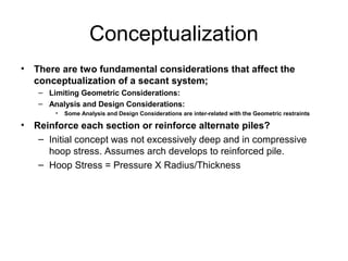 Conceptualization
• There are two fundamental considerations that affect the
conceptualization of a secant system;
– Limiting Geometric Considerations:
– Analysis and Design Considerations:
• Some Analysis and Design Considerations are inter-related with the Geometric restraints
• Reinforce each section or reinforce alternate piles?
– Initial concept was not excessively deep and in compressive
hoop stress. Assumes arch develops to reinforced pile.
– Hoop Stress = Pressure X Radius/Thickness
 