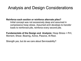 Reinforce each section or reinforce alternate piles?
Initial concept was not excessively deep and assumed in
compressive hoop stress. Assumed arch develops to transfer
loads to reinforced pile, reinforce every second pile.
Fundamentals of the Design and Analysis: Hoop Stress = Pr/t,
Moment, Shear, Bearing, Active, Passive, At Rest.
Strength yes, but do we care about Serviceability?
Analysis and Design Considerations
 