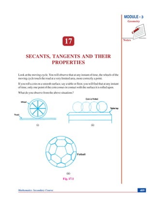 Mathematics Secondary Course 409
Secants, Tangents and Their Properties
Notes
MODULE - 3
Geometry
17
SECANTS, TANGENTS AND THEIR
PROPERTIES
Look at the moving cycle.You will observe that at any instant of time, the wheels of the
moving cycle touch the road at a very limited area, more correctly a point.
If you roll a coin on a smooth surface, say a table or floor, you will find that at any instant
of time, only one point of the coin comes in contact with the surface it is rolled upon.
What do you observe from the above situations?
(i) (ii)
(iii)
Fig. 17.1
Fotball
 